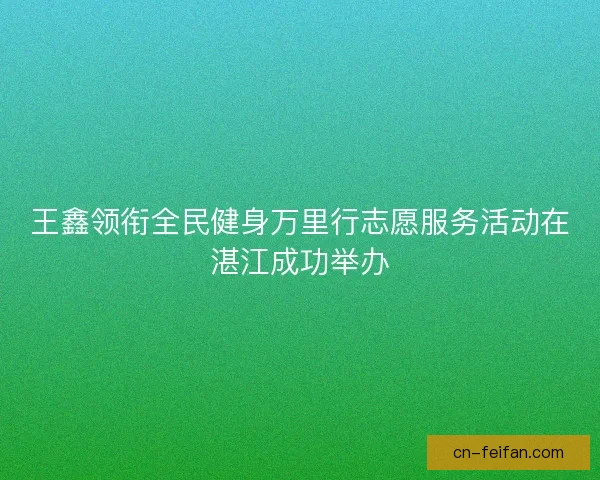 王鑫领衔全民健身万里行志愿服务活动在湛江成功举办