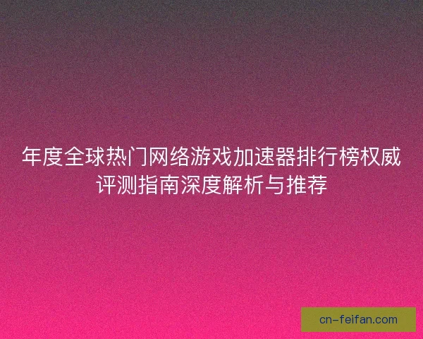 年度全球热门网络游戏加速器排行榜权威评测指南深度解析与推荐