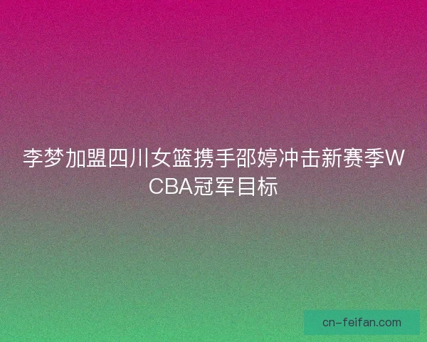 李梦加盟四川女篮携手邵婷冲击新赛季WCBA冠军目标