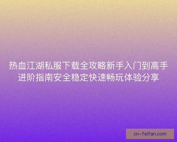 热血江湖私服下载全攻略新手入门到高手进阶指南安全稳定快速畅玩体验分享 热血江湖私服下载全攻略新手入门到高手进阶指南安全稳定快速畅玩体验分享