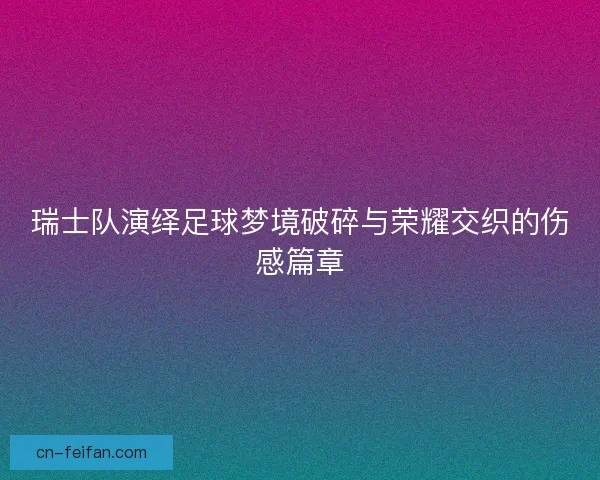 瑞士队演绎足球梦境破碎与荣耀交织的伤感篇章 瑞士队演绎足球梦境破碎与荣耀交织的伤感篇章