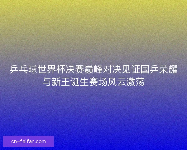 乒乓球世界杯决赛巅峰对决见证国乒荣耀与新王诞生赛场风云激荡