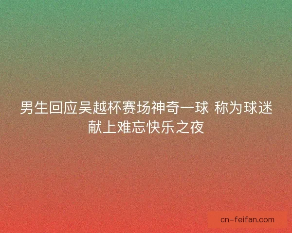 男生回应吴越杯赛场神奇一球 称为球迷献上难忘快乐之夜