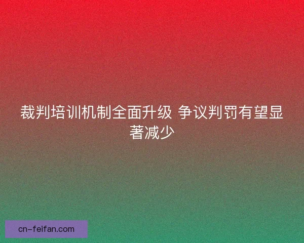 裁判培训机制全面升级 争议判罚有望显著减少