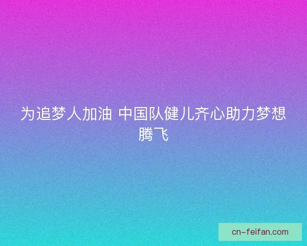 为追梦人加油 中国队健儿齐心助力梦想腾飞 为追梦人加油 中国队健儿齐心助力梦想腾飞